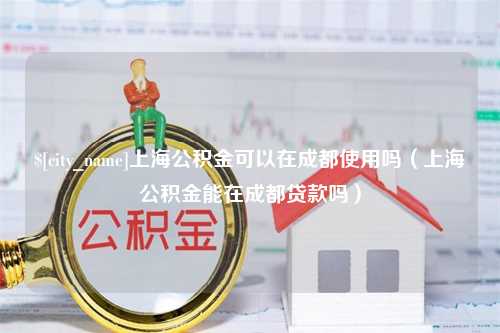 莱阳上海公积金可以在成都使用吗（上海公积金能在成都贷款吗）